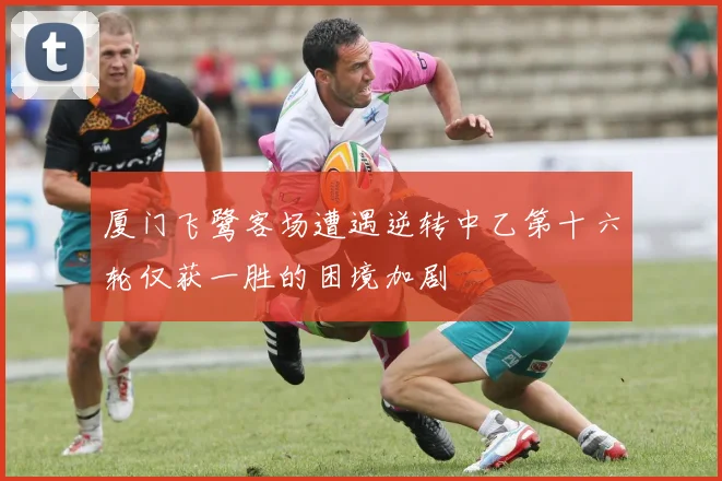 厦门飞鹭客场遭遇逆转中乙第十六轮仅获一胜的困境加剧