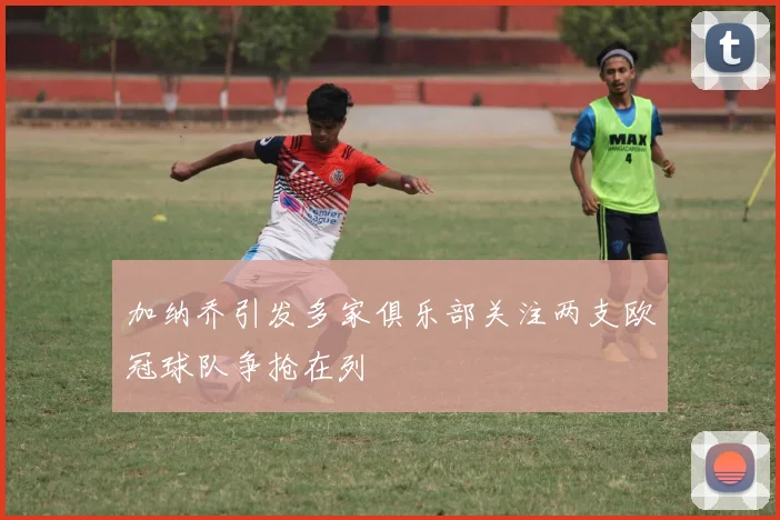 加纳乔引发多家俱乐部关注两支欧冠球队争抢在列