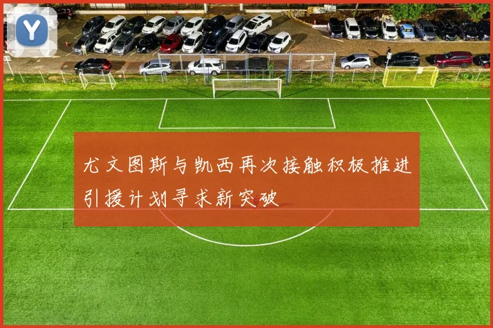 尤文图斯与凯西再次接触积极推进引援计划寻求新突破