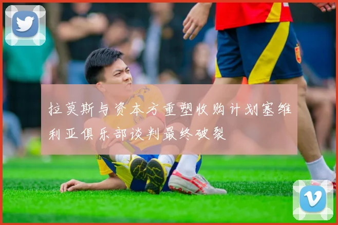 拉莫斯与资本方重塑收购计划塞维利亚俱乐部谈判最终破裂