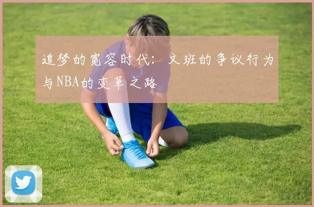 追梦的宽容时代：文班的争议行为与NBA的变革之路