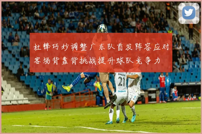 杜锋巧妙调整广东队首发阵容应对客场背靠背挑战提升球队竞争力