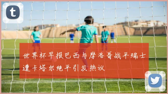 世界杯早报巴西与摩洛哥战平瑞士遭卡塔尔绝平引发热议