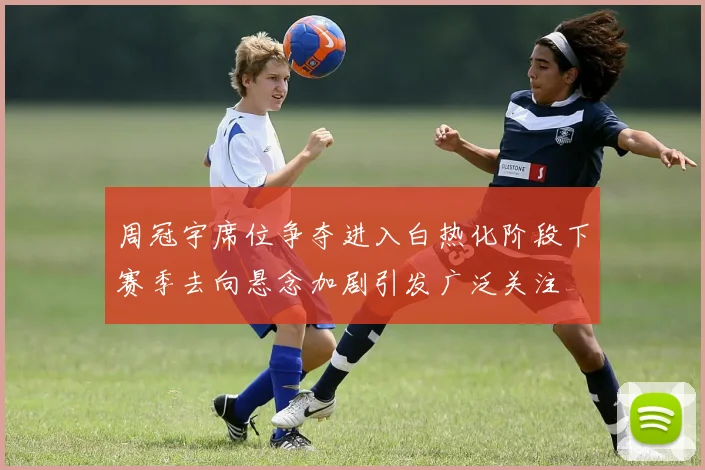 周冠宇席位争夺进入白热化阶段下赛季去向悬念加剧引发广泛关注