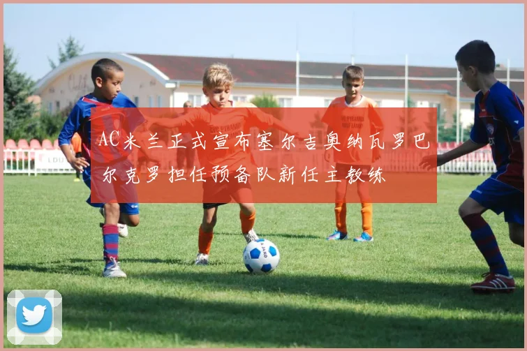 AC米兰正式宣布塞尔吉奥纳瓦罗巴尔克罗担任预备队新任主教练