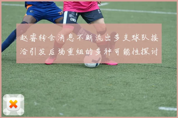 赵睿转会消息不断流出多支球队接洽引发后场重组的多种可能性探讨