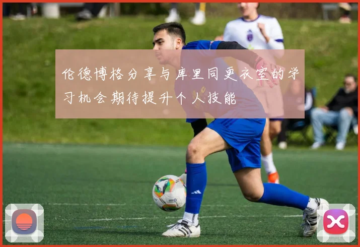 伦德博格分享与库里同更衣室的学习机会期待提升个人技能