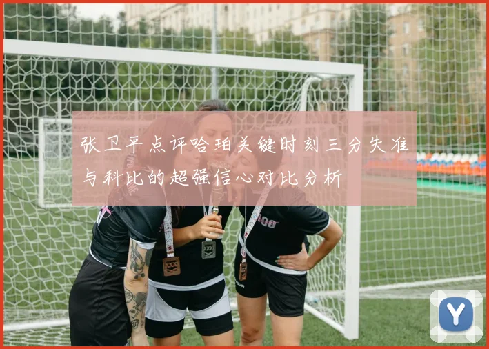 张卫平点评哈珀关键时刻三分失准与科比的超强信心对比分析