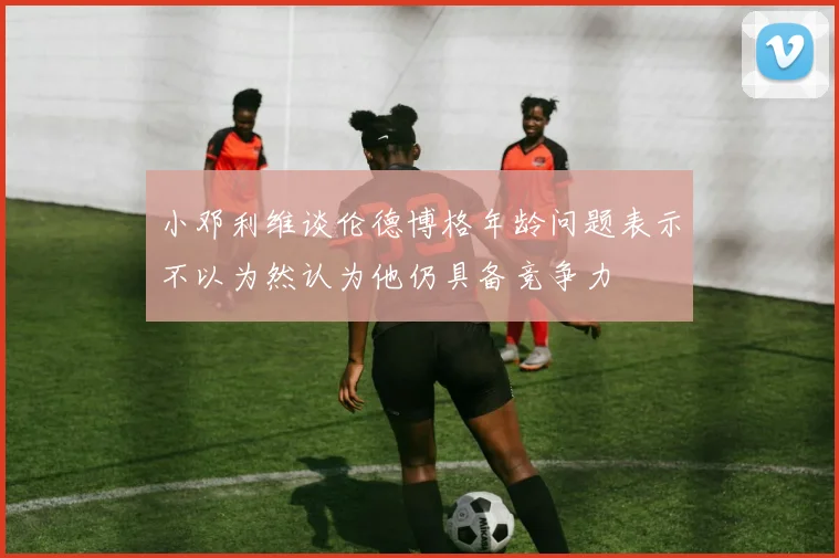 小邓利维谈伦德博格年龄问题表示不以为然认为他仍具备竞争力