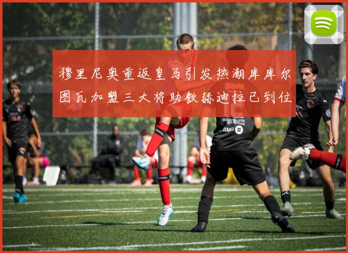 穆里尼奥重返皇马引发热潮库库尔图瓦加盟三大将助教赫迪拉已到位