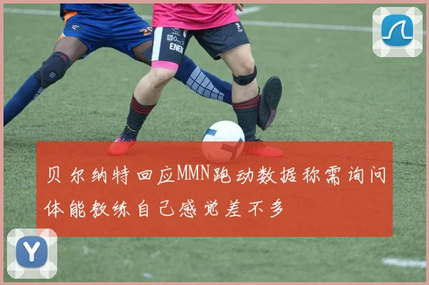 贝尔纳特回应MMN跑动数据称需询问体能教练自己感觉差不多