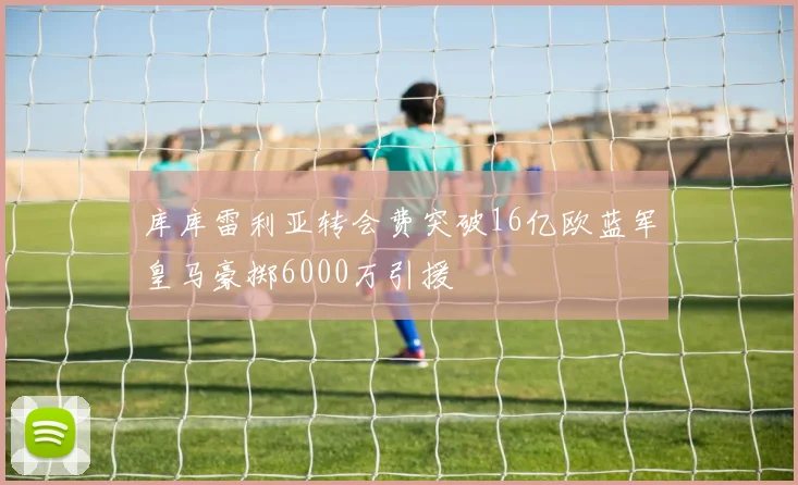 库库雷利亚转会费突破16亿欧蓝军皇马豪掷6000万引援