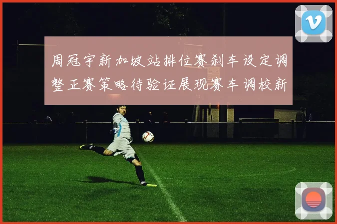 周冠宇新加坡站排位赛刹车设定调整正赛策略待验证展现赛车调校新思路