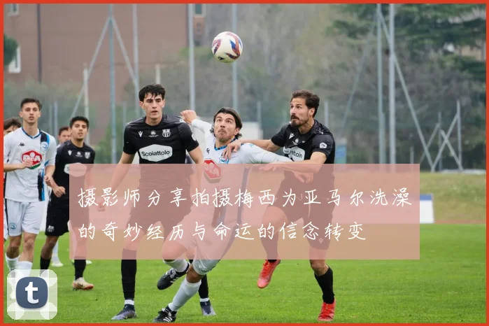 摄影师分享拍摄梅西为亚马尔洗澡的奇妙经历与命运的信念转变