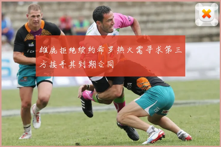 雄鹿拒绝续约希罗热火需寻求第三方接手其到期合同