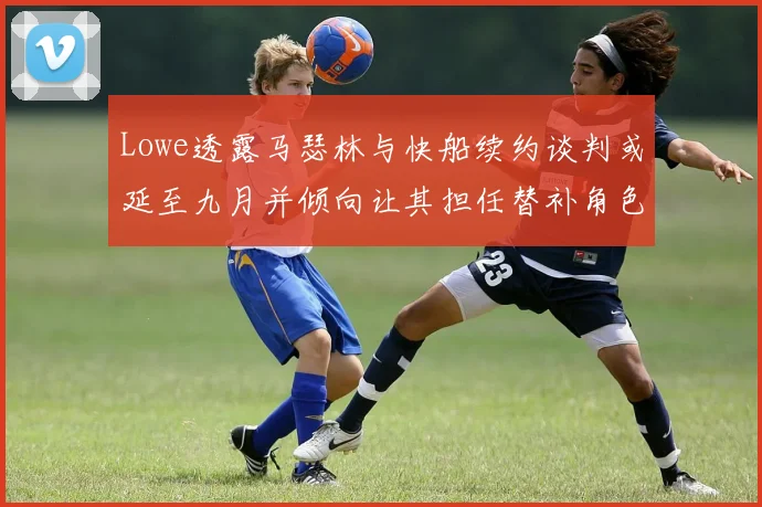 Lowe透露马瑟林与快船续约谈判或延至九月并倾向让其担任替补角色