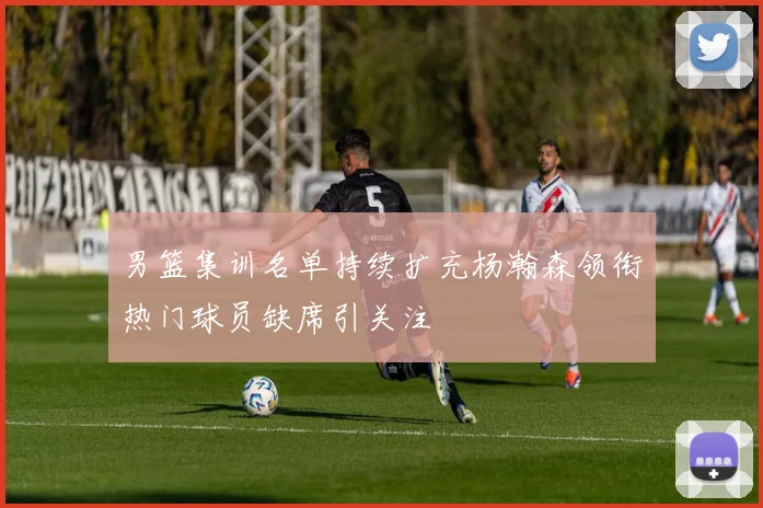 男篮集训名单持续扩充杨瀚森领衔热门球员缺席引关注