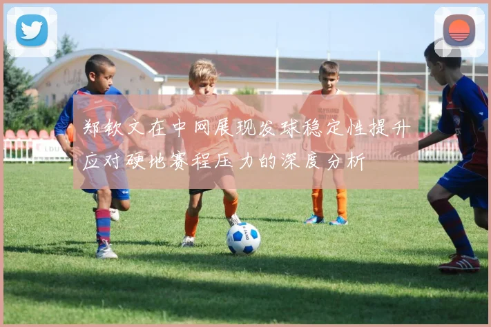 郑钦文在中网展现发球稳定性提升应对硬地赛程压力的深度分析