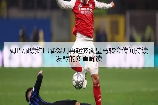 姆巴佩续约巴黎谈判再起波澜皇马转会传闻持续发酵的多重解读