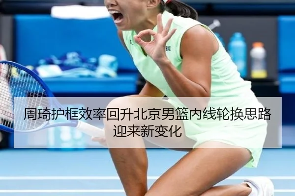 周琦护框效率回升北京男篮内线轮换思路迎来新变化